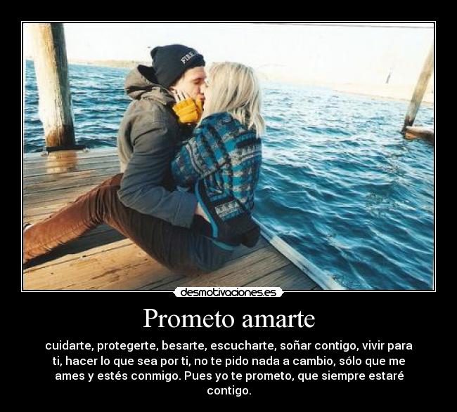 Prometo amarte - cuidarte, protegerte, besarte, escucharte, soñar contigo, vivir para
ti, hacer lo que sea por ti, no te pido nada a cambio, sólo que me
ames y estés conmigo. Pues yo te prometo, que siempre estaré
contigo.