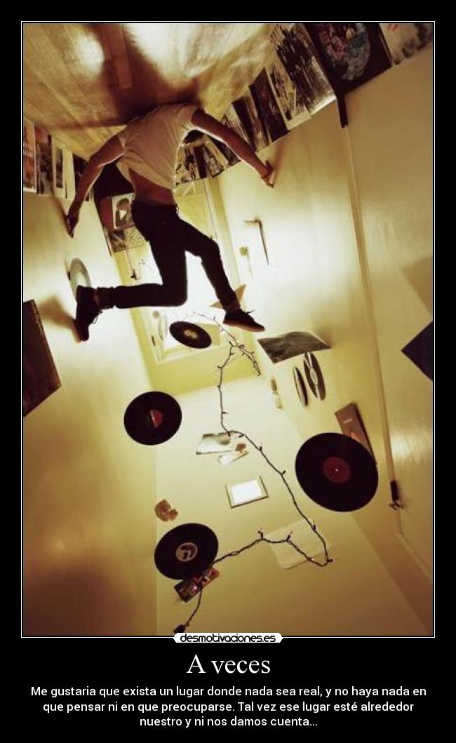 A veces - Me gustaria que exista un lugar donde nada sea real, y no haya nada en
que pensar ni en que preocuparse. Tal vez ese lugar esté alrededor
nuestro y ni nos damos cuenta...