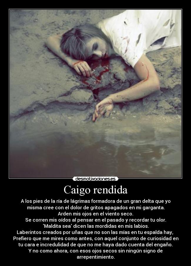 Caigo rendida - A los pies de la ría de lágrimas formadora de un gran delta que yo
misma cree con el dolor de gritos apagados en mi garganta.
Arden mis ojos en el viento seco.
Se corren mis oídos al pensar en el pasado y recordar tu olor.
Maldita sea dicen las mordidas en mis labios.
Laberintos creados por uñas que no son las mías en tu espalda hay, 
Prefiero que me mires como antes, con aquel conjunto de curiosidad en
tu cara e incredulidad de que no me haya dado cuenta del engaño.
Y no como ahora, con esos ojos secos sin ningún signo de
arrepentimiento.