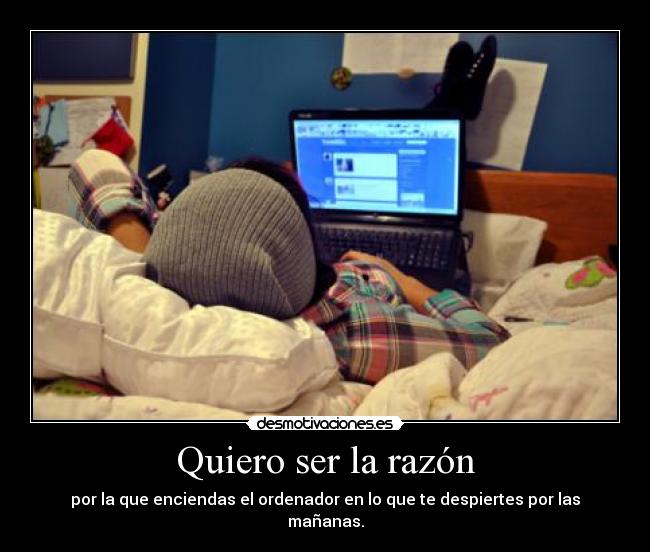 Quiero ser la razón - por la que enciendas el ordenador en lo que te despiertes por las mañanas.