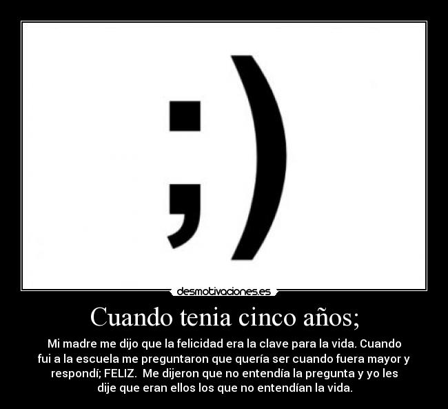Cuando tenia cinco años; - Mi madre me dijo que la felicidad era la clave para la vida. Cuando
fui a la escuela me preguntaron que quería ser cuando fuera mayor y
respondí; FELIZ. Me dijeron que no entendía la pregunta y yo les
dije que eran ellos los que no entendían la vida.