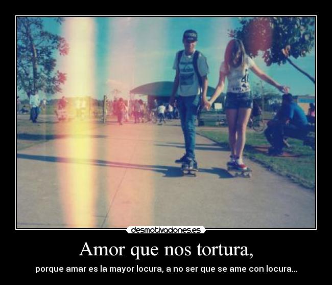 Amor que nos tortura, - porque amar es la mayor locura, a no ser que se ame con locura...