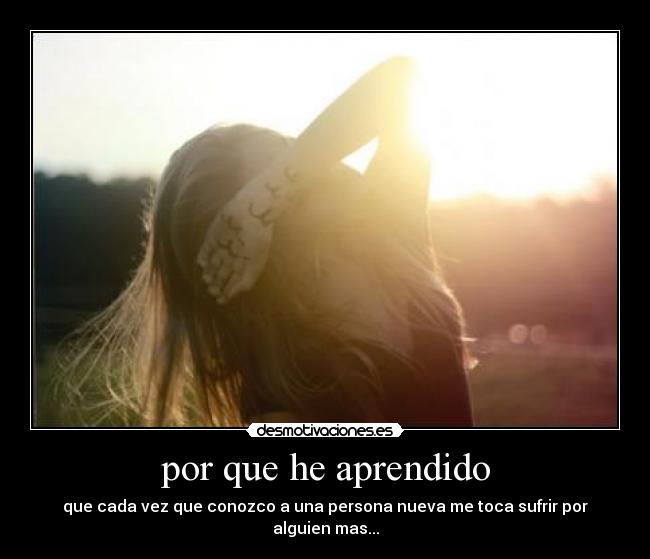 por que he aprendido - que cada vez que conozco a una persona nueva me toca sufrir por alguien mas...
