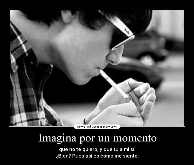 Imagina por un momento - que no te quiero, y que tu a mi sí.
¿Bien? Pues así es como me siento.