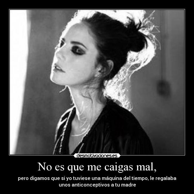 No es que me caigas mal, - pero digamos que si yo tuviese una máquina del tiempo, le regalaba
unos anticonceptivos a tu madre