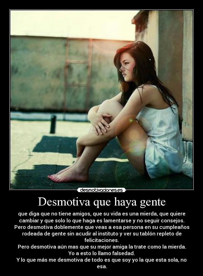 Desmotiva que haya gente - que diga que no tiene amigos, que su vida es una mierda, que quiere
cambiar y que solo lo que haga es lamentarse y no seguir consejos.
Pero desmotiva doblemente que veas a esa persona en su cumpleaños
rodeada de gente sin acudir al instituto y ver su tablón repleto de
felicitaciones.
Pero desmotiva aún mas que su mejor amiga la trate como la mierda.
Yo a esto lo llamo falsedad.
Y lo que más me desmotiva de todo es que soy yo la que esta sola, no
esa.