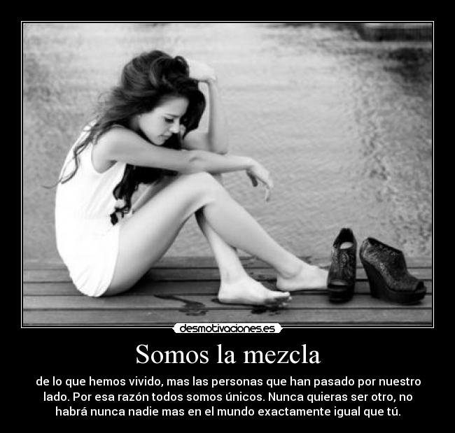 Somos la mezcla - de lo que hemos vivido, mas las personas que han pasado por nuestro
lado. Por esa razón todos somos únicos. Nunca quieras ser otro, no
habrá nunca nadie mas en el mundo exactamente igual que tú.