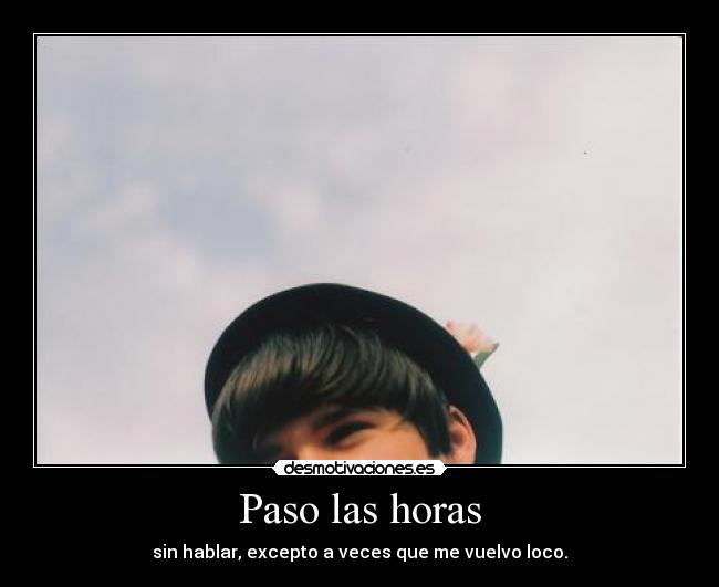 Paso las horas - sin hablar, excepto a veces que me vuelvo loco.