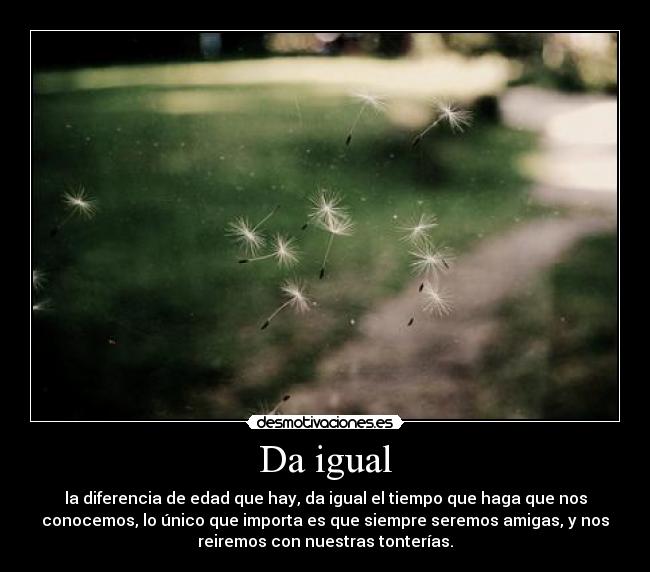 Da igual - la diferencia de edad que hay, da igual el tiempo que haga que nos
conocemos, lo único que importa es que siempre seremos amigas, y nos
reiremos con nuestras tonterías.