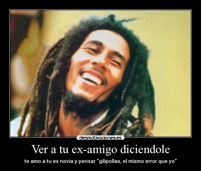 Ver a tu ex-amigo diciendole - te amo a tu ex novia y pensar gilipollas, el mismo error que yo