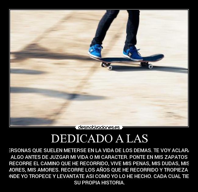 DEDICADO A LAS - PERSONAS QUE SUELEN METERSE EN LA VIDA DE LOS DEMAS. TE VOY ACLARAR
ALGO ANTES DE JUZGAR MI VIDA O MI CARACTER. PONTE EN MIS ZAPATOS
RECORRE EL CAMINO QUE HE RECORRIDO, VIVE MIS PENAS, MIS DUDAS, MIS
TEMORES, MIS AMORES. RECORRE LOS AÑOS QUE HE RECORRIDO Y TROPIEZA AHI
DONDE YO TROPECE Y LEVANTATE ASI COMO YO LO HE HECHO. CADA CUAL TIENE
SU PROPIA HISTORIA.