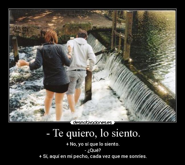 - Te quiero, lo siento. - + No, yo sí que lo siento.
- ¿Qué?
+ Sí, aquí en mi pecho, cada vez que me sonríes.