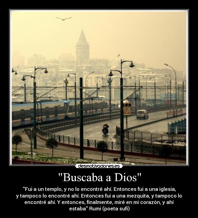 Buscaba a Dios - Fui a un templo, y no lo encontré ahí. Entonces fui a una iglesia,
y tampoco lo encontré ahí. Entonces fui a una mezquita, y tampoco lo
encontré ahí. Y entonces, finalmente, miré en mi corazón, y ahí
estaba Rumi (poeta sufi)