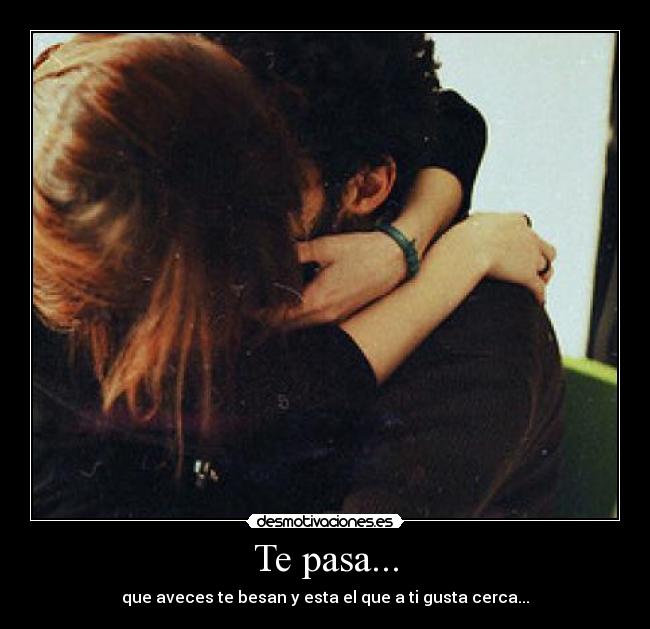 Te pasa... - que aveces te besan y esta el que a ti gusta cerca...