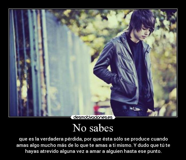 No sabes - que es la verdadera pérdida, por que ésta sólo se produce cuando
amas algo mucho más de lo que te amas a ti mismo. Y dudo que tú te
hayas atrevido alguna vez a amar a alguien hasta ese punto.