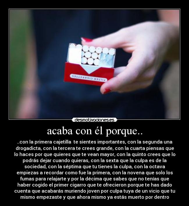 acaba con él porque.. - ..con la primera cajetilla te sientes importantes, con la segunda una
drogadicta, con la tercera te crees grande, con la cuarta piensas que
lo haces por que quieres que te vean mayor, con la quinto crees que lo
podrás dejar cuando quieras, con la sexta que la culpa es de la
sociedad, con la séptima que tu tienes la culpa, con la octava
empiezas a recordar como fue la primera, con la novena que solo los
fumas para relajarte y por la décima que sabes que no tenías que
haber cogido el primer cigarro que te ofrecieron porque te has dado
cuenta que acabarás muriendo joven por culpa tuya de un vicio que tu
mismo empezaste y que ahora mismo ya estás muerto por dentro
