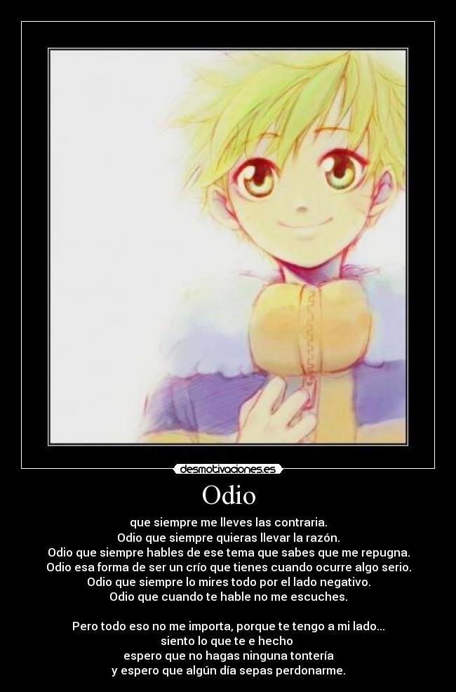 Odio - que siempre me lleves las contraria.
Odio que siempre quieras llevar la razón.
Odio que siempre hables de ese tema que sabes que me repugna.
Odio esa forma de ser un crío que tienes cuando ocurre algo serio.
Odio que siempre lo mires todo por el lado negativo.
Odio que cuando te hable no me escuches.
Pero todo eso no me importa, porque te tengo a mi lado...
siento lo que te e hecho
espero que no hagas ninguna tontería
y espero que algún día sepas perdonarme.
