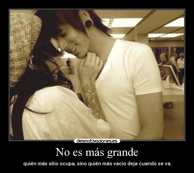 No es más grande - quién más sitio ocupa, sino quién más vacio deja cuando se va.