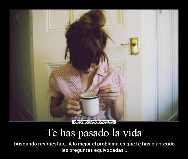 Te has pasado la vida - buscando respuestas... A lo mejor el problema es que te has planteado
las preguntas equivocadas...