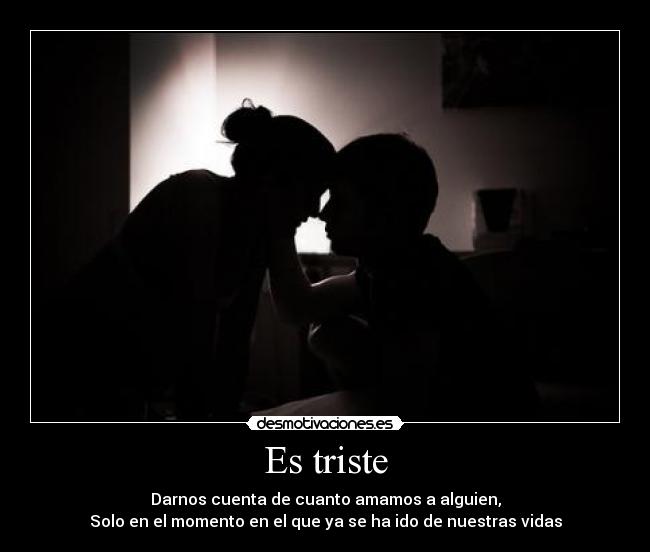 Es triste - Darnos cuenta de cuanto amamos a alguien,
Solo en el momento en el que ya se ha ido de nuestras vidas