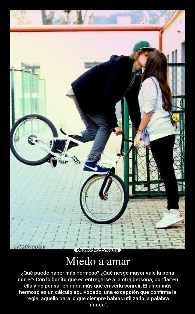 Miedo a amar - ¿Qué puede haber más hermoso? ¿Qué riesgo mayor vale la pena
correr? Con lo bonito que es entregarse a la otra persona, confiar en
ella y no pensar en nada más que en verla sonreír. El amor más
hermoso es un cálculo equivocado, una excepción que confirma la
regla, aquello para lo que siempre habías utilizado la palabra
nunca.