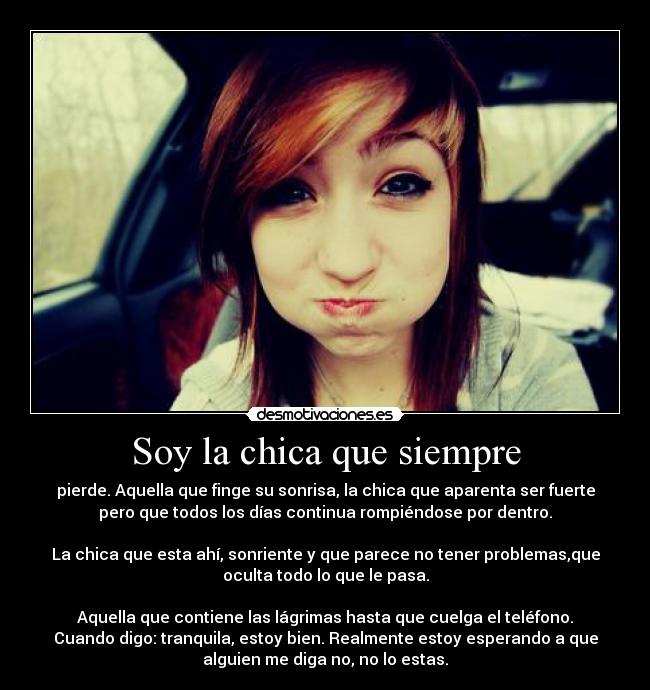 Soy la chica que siempre - pierde. Aquella que finge su sonrisa, la chica que aparenta ser fuerte
pero que todos los días continua rompiéndose por dentro.
La chica que esta ahí, sonriente y que parece no tener problemas,que
oculta todo lo que le pasa.
Aquella que contiene las lágrimas hasta que cuelga el teléfono.
Cuando digo: tranquila, estoy bien. Realmente estoy esperando a que
alguien me diga no, no lo estas.