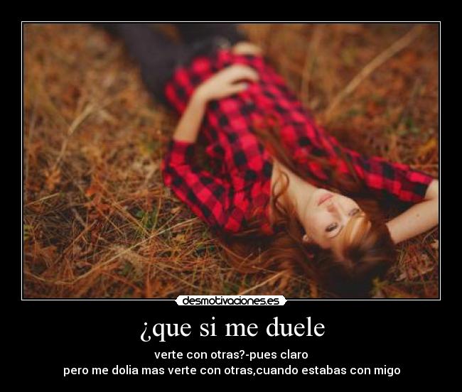 ¿que si me duele - verte con otras?-pues claro
pero me dolia mas verte con otras,cuando estabas con migo
