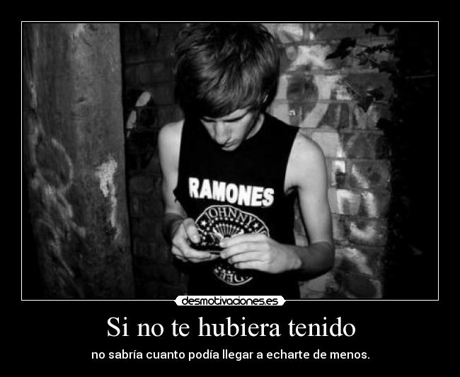 Si no te hubiera tenido - no sabría cuanto podía llegar a echarte de menos.