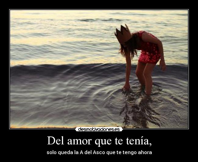 Del amor que te tenía, - solo queda la A del Asco que te tengo ahora