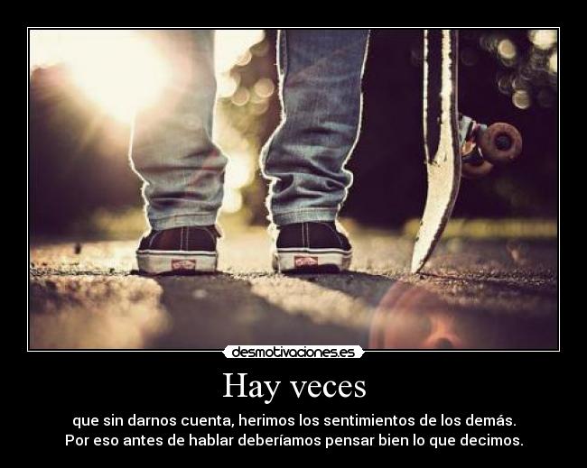 Hay veces - que sin darnos cuenta, herimos los sentimientos de los demás.
Por eso antes de hablar deberíamos pensar bien lo que decimos.