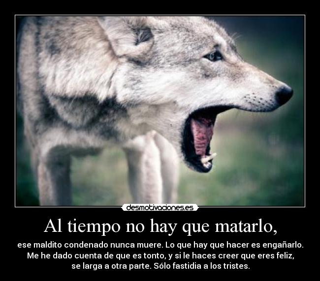 Al tiempo no hay que matarlo, - ese maldito condenado nunca muere. Lo que hay que hacer es engañarlo.
Me he dado cuenta de que es tonto, y si le haces creer que eres feliz,
se larga a otra parte. Sólo fastidia a los tristes.