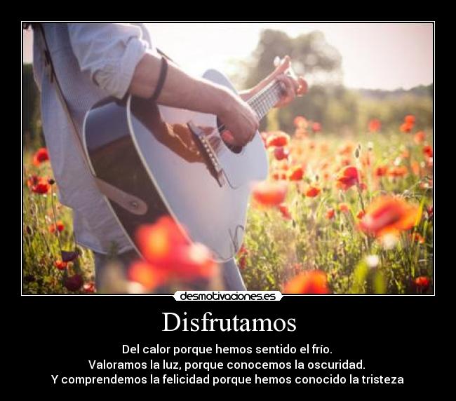 Disfrutamos - Del calor porque hemos sentido el frío.
Valoramos la luz, porque conocemos la oscuridad.
Y comprendemos la felicidad porque hemos conocido la tristeza