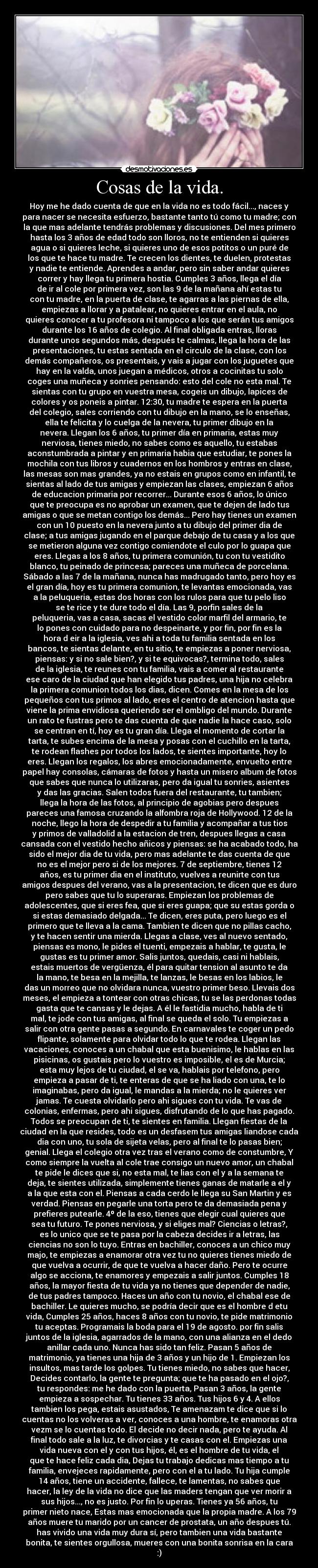 Cosas de la vida. - Hoy me he dado cuenta de que en la vida no es todo fácil..., naces y
para nacer se necesita esfuerzo, bastante tanto tú como tu madre; con
la que mas adelante tendrás problemas y discusiones. Del mes primero
hasta los 3 años de edad todo son lloros, no te entienden si quieres
agua o si quieres leche, si quieres uno de esos potitos o un puré de
los que te hace tu madre. Te crecen los dientes, te duelen, protestas
y nadie te entiende. Aprendes a andar, pero sin saber andar quieres
correr y hay llega tu primera hostia. Cumples 3 años, llega el día
de ir al cole por primera vez, son las 9 de la mañana ahí estas tu
con tu madre, en la puerta de clase, te agarras a las piernas de ella,
empiezas a llorar y a patalear, no quieres entrar en el aula, no
quieres conocer a tu profesora ni tampoco a los que serán tus amigos
durante los 16 años de colegio. Al final obligada entras, lloras
durante unos segundos más, después te calmas, llega la hora de las
presentaciones, tu estas sentada en el circulo de la clase, con los
demás compañeros, os presentais, y vais a jugar con los juguetes que
hay en la valda, unos juegan a médicos, otros a cocinitas tu solo
coges una muñeca y sonries pensando: esto del cole no esta mal. Te
sientas con tu grupo en vuestra mesa, cogeis un dibujo, lapices de
colores y os poneis a pintar. 12:30, tu madre te espera en la puerta
del colegio, sales corriendo con tu dibujo en la mano, se lo enseñas,
ella te felicita y lo cuelga de la nevera, tu primer dibujo en la
nevera. Llegan los 6 años, tu primer día en primaria, estas muy
nerviosa, tienes miedo, no sabes como es aquello, tu estabas
aconstumbrada a pintar y en primaria habia que estudiar, te pones la
mochila con tus libros y cuadernos en los hombros y entras en clase,
las mesas son mas grandes, ya no estais en grupos como en infantil, te
sientas al lado de tus amigas y empiezan las clases, empiezan 6 años
de educacion primaria por recorrer... Durante esos 6 años, lo único
que te preocupa es no aprobar un examen, que te dejen de lado tus
amigas o que se metan contigo los demás... Pero hay tienes un examen
con un 10 puesto en la nevera junto a tu dibujo del primer dia de
clase; a tus amigas jugando en el parque debajo de tu casa y a los que
se metieron alguna vez contigo comiendote el culo por lo guapa que
eres. Llegas a los 8 años, tu primera comunión, tu con tu vestidito
blanco, tu peinado de princesa; pareces una muñeca de porcelana.
Sábado a las 7 de la mañana, nunca has madrugado tanto, pero hoy es
el gran día, hoy es tu primera comunion, te levantas emocionada, vas
a la peluqueria, estas dos horas con los rulos para que tu pelo liso
se te rice y te dure todo el día. Las 9, porfin sales de la
peluqueria, vas a casa, sacas el vestido color marfil del armario, te
lo pones con cuidado para no despeinarte, y por fin, por fin es la
hora d eir a la iglesia, ves ahi a toda tu familia sentada en los
bancos, te sientas delante, en tu sitio, te empiezas a poner nerviosa,
piensas: y si no sale bien?, y si te equivocas?, termina todo, sales
de la iglesia, te reunes con tu familia, vais a comer al restaurante
ese caro de la ciudad que han elegido tus padres, una hija no celebra
la primera comunion todos los dias, dicen. Comes en la mesa de los
pequeños con tus primos al lado, eres el centro de atencion hasta que
viene la prima envidiosa queriendo ser el ombligo del mundo. Durante
un rato te fustras pero te das cuenta de que nadie la hace caso, solo
se centran en tí, hoy es tu gran día. Llega el momento de cortar la
tarta, te subes encima de la mesa y posas con el cuchillo en la tarta,
te rodean flashes por todos los lados, te sientes importante, hoy lo
eres. Llegan los regalos, los abres emocionadamente, envuelto entre
papel hay consolas, cámaras de fotos y hasta un misero album de fotos
que sabes que nunca lo utilizaras, pero da igual tu sonries, asientes
y das las gracias. Salen todos fuera del restaurante, tu tambien;
llega la hora de las fotos, al principio de agobias pero despues
pareces una famosa cruzando la alfombra roja de Hollywood. 12 de la
noche, llego la hora de despedir a tu familia y acompañar a tus tios
y primos de valladolid a la estacion de tren, despues llegas a casa
cansada con el vestido hecho añicos y piensas: se ha acabado todo, ha
sido el mejor dia de tu vida, pero mas adelante te das cuenta de que
no es el mejor pero si de los mejores. 7 de septiembre, tienes 12
años, es tu primer dia en el instituto, vuelves a reunirte con tus
amigos despues del verano, vas a la presentacion, te dicen que es duro
pero sabes que tu lo superaras. Empiezan los problemas de
adolescentes, que si eres fea, que si eres guapa; que su estas gorda o
si estas demasiado delgada... Te dicen, eres puta, pero luego es el
primero que te lleva a la cama. Tambien te dicen que no pillas cacho,
y te hacen sentir una mierda. Llegas a clase, ves al nuevo sentado,
piensas es mono, le pides el tuenti, empezais a hablar, te gusta, le
gustas es tu primer amor. Salis juntos, quedais, casi ni hablais,
estais muertos de vergüenza, él para quitar tension al asunto te da
la mano, te besa en la mejilla, te lanzas, le besas en los labios, le
das un morreo que no olvidara nunca, vuestro primer beso. Llevais dos
meses, el empieza a tontear con otras chicas, tu se las perdonas todas
gasta que te cansas y le dejas. A él le fastidia mucho, habla de ti
mal, te jode con tus amigas, al final se queda el solo. Tu empiezas a
salir con otra gente pasas a segundo. En carnavales te coger un pedo
flipante, solamente para olvidar todo lo que te rodea. Llegan las
vacaciones, conoces a un chabal que esta buenisimo, le hablas en las
pisicinas, os gustais pero lo vuestro es imposible, el es de Murcia;
esta muy lejos de tu ciudad, el se va, hablais por telefono, pero
empieza a pasar de ti, te enteras de que se ha liado con una, te lo
imaginabas, pero da igual, le mandas a la mierda; no le quieres ver
jamas. Te cuesta olvidarlo pero ahi sigues con tu vida. Te vas de
colonias, enfermas, pero ahi sigues, disfrutando de lo que has pagado.
Todos se preocupan de ti, te sientes en familia. Llegan fiestas de la
ciudad en la que resides, todo es un desfasem tus amigas liandose cada
dia con uno, tu sola de sijeta velas, pero al final te lo pasas bien;
genial. Llega el colegio otra vez tras el verano como de constumbre, Y
como siempre la vuelta al cole trae consigo un nuevo amor, un chabal
te pide le dices que si, no esta mal, te lias con el y a la semana te
deja, te sientes utilizada, simplemente tienes ganas de matarle a el y
a la que esta con el. Piensas a cada cerdo le llega su San Martin y es
verdad. Piensas en pegarle una torta pero te da demasiada pena y
prefieres putearle. 4º de la eso, tienes que elegir cual quieres que
sea tu futuro. Te pones nerviosa, y si eliges mal? Ciencias o letras?,
es lo unico que se te pasa por la cabeza decides ir a letras, las
ciencias no son lo tuyo. Entras en bachiller, conoces a un chico muy
majo, te empiezas a enamorar otra vez tu no quieres tienes miedo de
que vuelva a ocurrir, de que te vuelva a hacer daño. Pero te ocurre
algo se acciona, te enamores y empezais a salir juntos. Cumples 18
años, la mayor fiesta de tu vida ya no tienes que depender de nadie,
de tus padres tampoco. Haces un año con tu novio, el chabal ese de
bachiller. Le quieres mucho, se podría decir que es el hombre d etu
vida, Cumples 25 años, haces 8 años con tu novio, te pide matrimonio
tu aceptas. Programais la boda para el 19 de agosto. por fin salis
juntos de la iglesia, agarrados de la mano, con una alianza en el dedo
anillar cada uno. Nunca has sido tan feliz. Pasan 5 años de
matrimonio, ya tienes una hija de 3 años y un hijo de 1. Empiezan los
insultos, mas tarde los golpes. Tu tienes miedo, no sabes que hacer,
Decides contarlo, la gente te pregunta; que te ha pasado en el ojo?,
tu respondes: me he dado con la puerta, Pasan 3 años, la gente
empieza a sospechar. Tu tienes 33 años. Tus hijos 6 y 4. A ellos
tambien los pega, estais asustados, Te amenazam te dice que si lo
cuentas no los volveras a ver, conoces a una hombre, te enamoras otra
vezm se lo cuentas todo. El decide no decir nada, pero te ayuda. Al
final todo sale a la luz, te divorcias y te casas con el. Empiezas una
vida nueva con el y con tus hijos, él, es el hombre de tu vida, el
que te hace feliz cada dia, Dejas tu trabajo dedicas mas tiempo a tu
familia, envejeces rapidamente, pero con el a tu lado. Tu hija cumple
14 años, tiene un accidente, fallece, te lamentas, no sabes que
hacer, la ley de la vida no dice que las maders tengan que ver morir a
sus hijos..., no es justo. Por fin lo uperas. Tienes ya 56 años, tu
primer nieto nace, Estas mas emocionada que la propia madre. A los 79
años muere tu marido por un cancer de prostata, un año despues tú.
has vivido una vida muy dura sí, pero tambien una vida bastante
bonita, te sientes orgullosa, mueres con una bonita sonrisa en la cara
:)