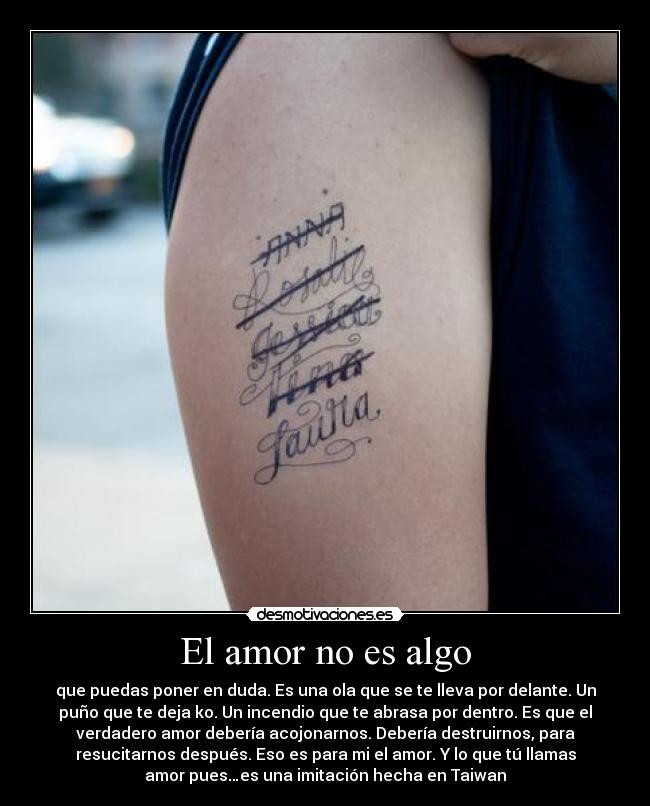 El amor no es algo - que puedas poner en duda. Es una ola que se te lleva por delante. Un
puño que te deja ko. Un incendio que te abrasa por dentro. Es que el
verdadero amor debería acojonarnos. Debería destruirnos, para
resucitarnos después. Eso es para mi el amor. Y lo que tú llamas
amor pues…es una imitación hecha en Taiwan