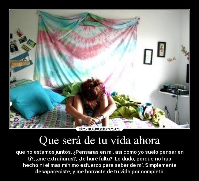 Que será de tu vida ahora - que no estamos juntos. ¿Pensaras en mi, asi como yo suelo pensar en
ti?, ¿me extrañaras?, ¿te haré falta?. Lo dudo, porque no has
hecho ni el mas mínimo esfuerzo para saber de mí. Simplemente
desapareciste, y me borraste de tu vida por completo.