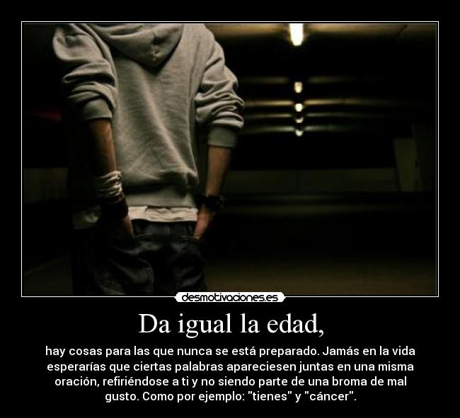 Da igual la edad, - hay cosas para las que nunca se está preparado. Jamás en la vida
esperarías que ciertas palabras apareciesen juntas en una misma
oración, refiriéndose a ti y no siendo parte de una broma de mal
gusto. Como por ejemplo: tienes y cáncer.