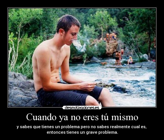 Cuando ya no eres tú mismo - y sabes que tienes un problema pero no sabes realmente cual es,
entonces tienes un grave problema.