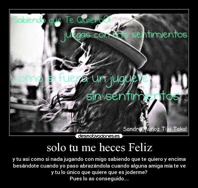 solo tu me heces Feliz - y tu asi como si nada jugando con migo sabiendo que te quiero y encima
besándote cuando yo paso abrazándola cuando alguna amiga mía te ve
y tu lo único que quiere que es joderme?
Pues lo as conseguido....