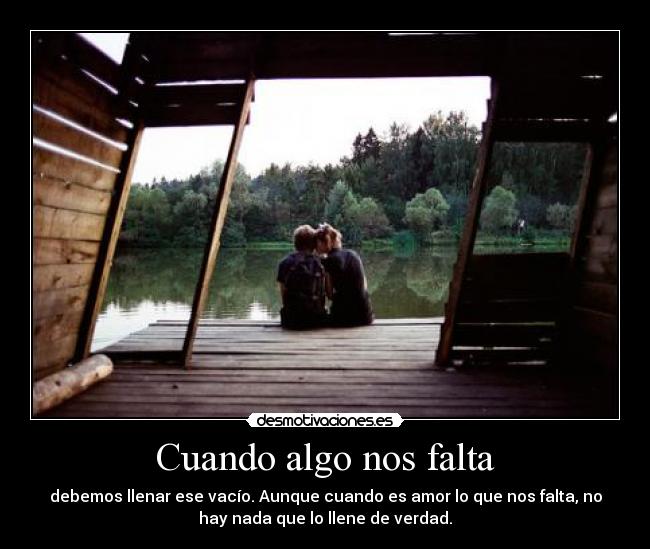 Cuando algo nos falta - debemos llenar ese vacío. Aunque cuando es amor lo que nos falta, no
hay nada que lo llene de verdad.