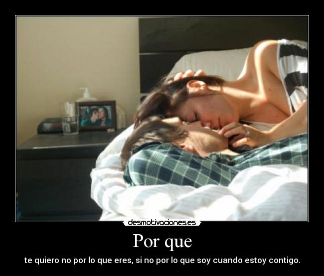 Por que - te quiero no por lo que eres, si no por lo que soy cuando estoy contigo.