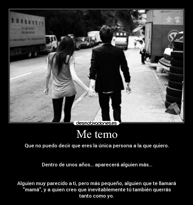 Me temo - Que no puedo decir que eres la única persona a la que quiero.
Dentro de unos años... aparecerá alguien más...
Alguien muy parecido a ti, pero más pequeño, alguien que te llamará
mamá, y a quien creo que inevitablemente tú también querrás
tanto como yo.