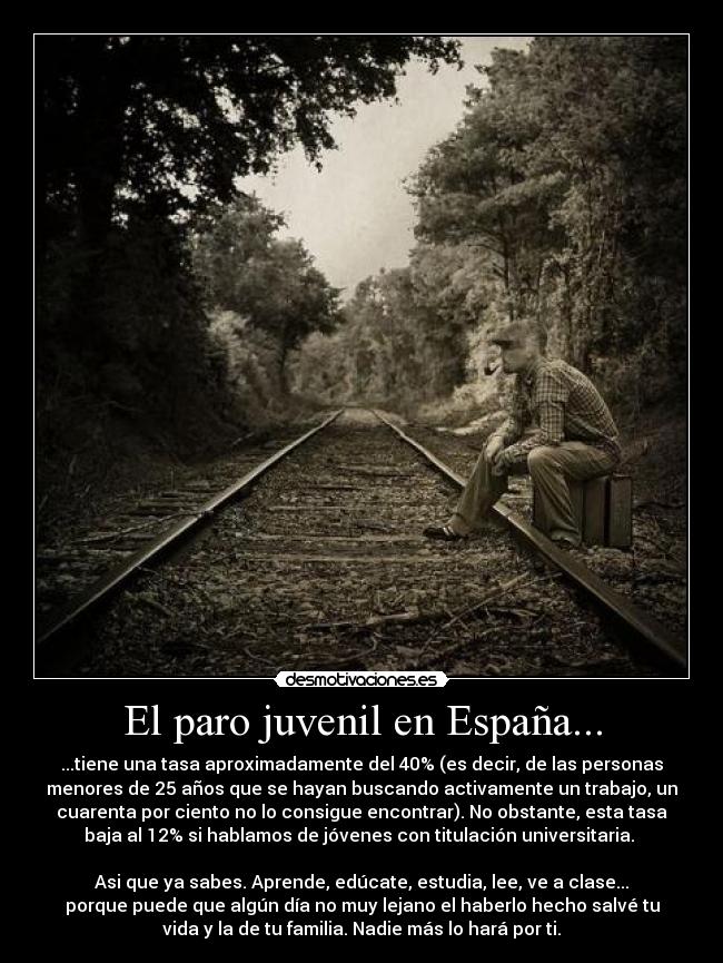El paro juvenil en España... - ...tiene una tasa aproximadamente del 40% (es decir, de las personas
menores de 25 años que se hayan buscando activamente un trabajo, un
cuarenta por ciento no lo consigue encontrar). No obstante, esta tasa
baja al 12% si hablamos de jóvenes con titulación universitaria. 

Asi que ya sabes. Aprende, edúcate, estudia, lee, ve a clase...
porque puede que algún día no muy lejano el haberlo hecho salvé tu
vida y la de tu familia. Nadie más lo hará por ti.