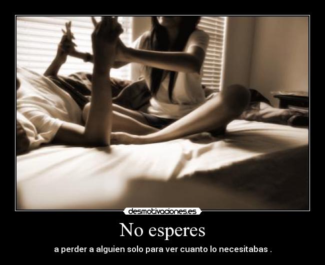 No esperes - a perder a alguien solo para ver cuanto lo necesitabas .