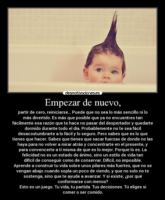 Empezar de nuevo, - partir de cero, reiniciarse... Puede que no sea lo más sencillo ni lo
más divertido. Es más que posible que ya no encuentres tan
fácilmente esa razón que te hace no pasar del despertador y quedarte
dormido durante todo el día. Probablemente no te sea fácil
desacostumbrarte a lo fácil y lo seguro. Pero sabes que es lo que
tienes que hacer. Sabes que tienes que sacar fuerzas de donde no las
haya para no volver a mirar atrás y concentrarte en el presente, y
para convencerte a tí misma de que es lo mejor. Porque lo es. La
felicidad no es un estado de ánimo, sino un estilo de vida tan
difícil de conseguir como de conservar. Difícil, no imposible.
Aprende a construir tu vida sobre unos pilares más fuertes, que no se
vengan abajo cuando sopla un poco de viendo, y que no solo no te
sostenga, sino que te ayude a avanzar. Y si existe, ¿por qué
conformarse con menos?
Esto es un juego. Tu vida, tu partida. Tus decisiones. Tú eliges si
comer o ser comido.