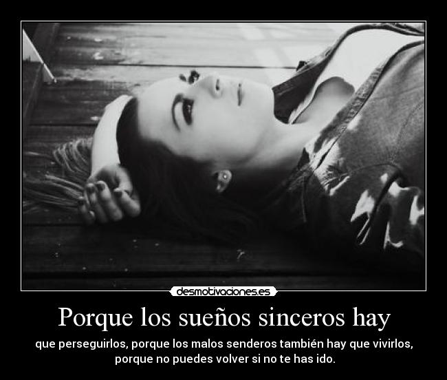 Porque los sueños sinceros hay - que perseguirlos, porque los malos senderos también hay que vivirlos,
 porque no puedes volver si no te has ido.