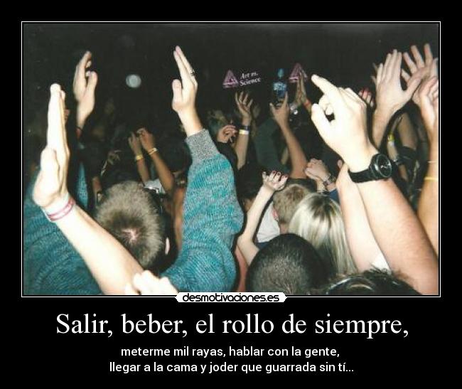 Salir, beber, el rollo de siempre, - meterme mil rayas, hablar con la gente,
llegar a la cama y joder que guarrada sin tí...
