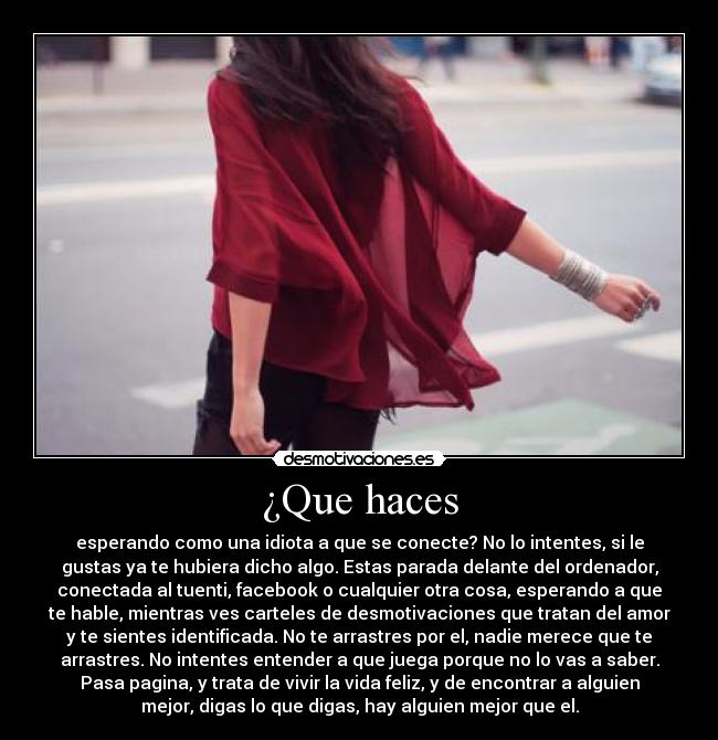 ¿Que haces - esperando como una idiota a que se conecte? No lo intentes, si le
gustas ya te hubiera dicho algo. Estas parada delante del ordenador,
conectada al tuenti, facebook o cualquier otra cosa, esperando a que
te hable, mientras ves carteles de desmotivaciones que tratan del amor
y te sientes identificada. No te arrastres por el, nadie merece que te
arrastres. No intentes entender a que juega porque no lo vas a saber.
Pasa pagina, y trata de vivir la vida feliz, y de encontrar a alguien
mejor, digas lo que digas, hay alguien mejor que el.
