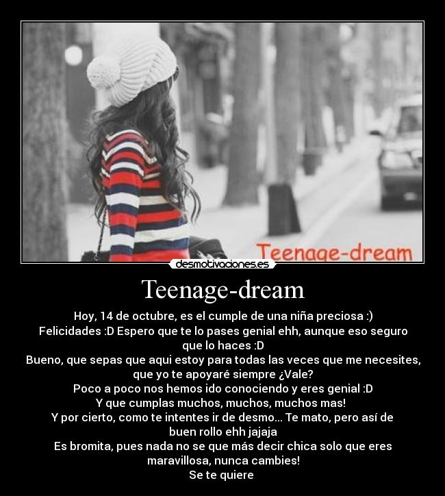 Teenage-dream - Hoy, 14 de octubre, es el cumple de una niña preciosa :)
Felicidades :D Espero que te lo pases genial ehh, aunque eso seguro
que lo haces :D
Bueno, que sepas que aqui estoy para todas las veces que me necesites,
que yo te apoyaré siempre ¿Vale?
Poco a poco nos hemos ido conociendo y eres genial :D
Y que cumplas muchos, muchos, muchos mas!
Y por cierto, como te intentes ir de desmo... Te mato, pero así de
buen rollo ehh jajaja
Es bromita, pues nada no se que más decir chica solo que eres
maravillosa, nunca cambies!
Se te quiere