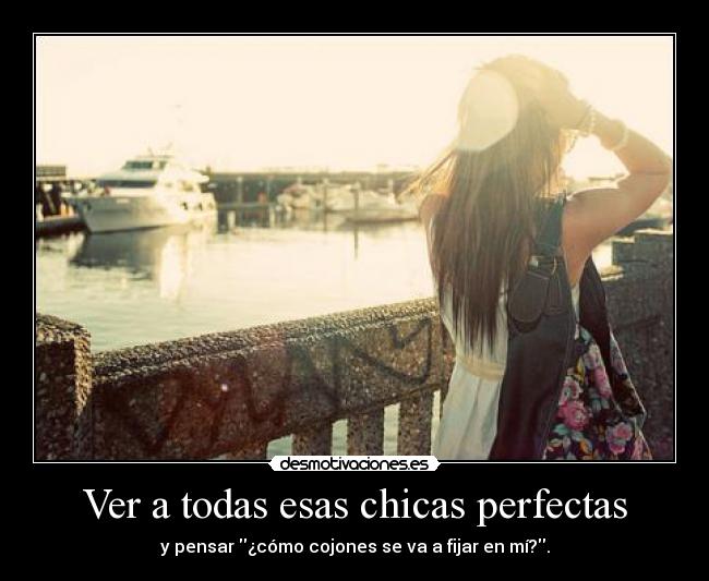Ver a todas esas chicas perfectas - y pensar ¿cómo cojones se va a fijar en mí?.