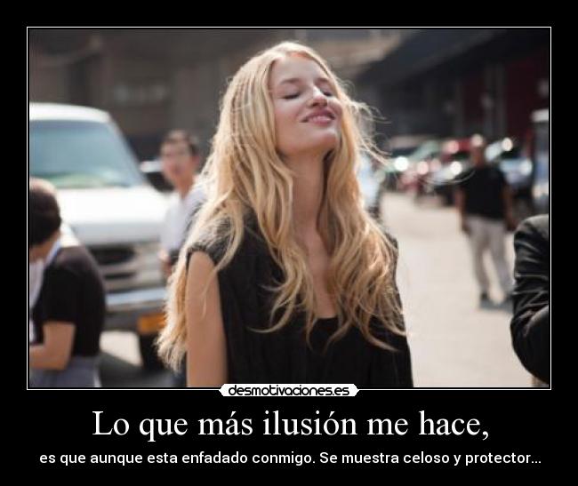 Lo que más ilusión me hace, - es que aunque esta enfadado conmigo. Se muestra celoso y protector...